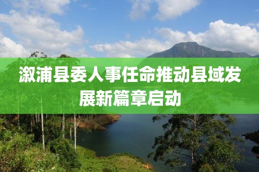 溆浦縣委人事任命推動縣域發(fā)展新篇章啟動