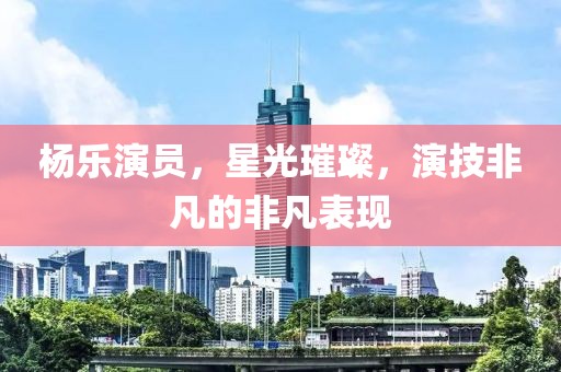 楊樂演員，星光璀璨，演技非凡的非凡表現(xiàn)