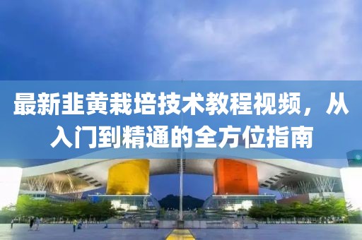 最新韭黃栽培技術(shù)教程視頻，從入門到精通的全方位指南