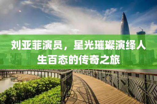 劉亞菲演員，星光璀璨演繹人生百態(tài)的傳奇之旅