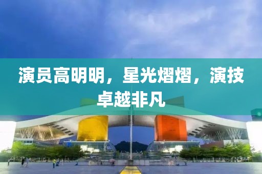 演員高明明，星光熠熠，演技卓越非凡
