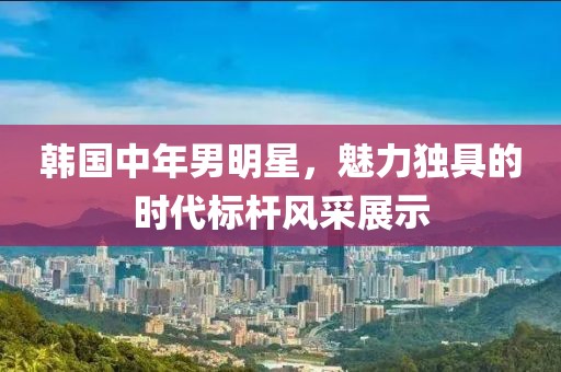 韓國(guó)中年男明星，魅力獨(dú)具的時(shí)代標(biāo)桿風(fēng)采展示