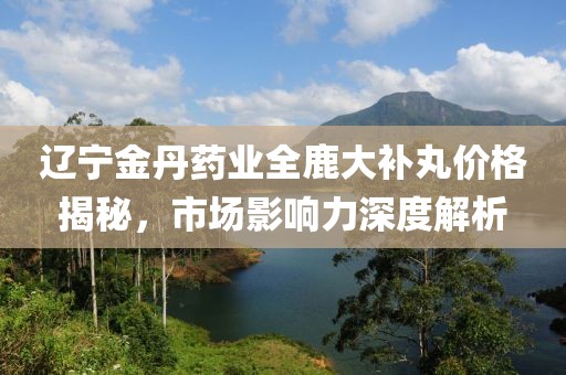 遼寧金丹藥業(yè)全鹿大補丸價格揭秘，市場影響力深度解析