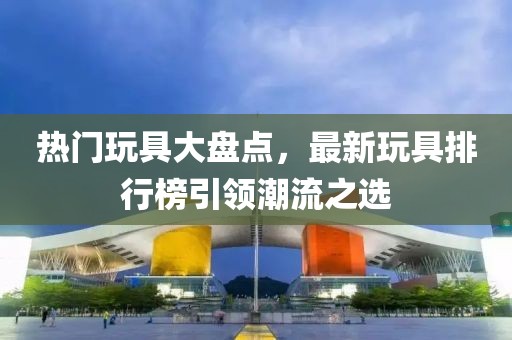 熱門玩具大盤點，最新玩具排行榜引領潮流之選