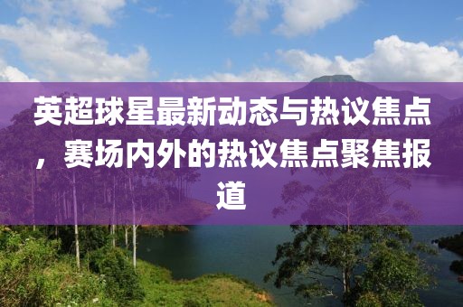 英超球星最新動態(tài)與熱議焦點，賽場內(nèi)外的熱議焦點聚焦報道