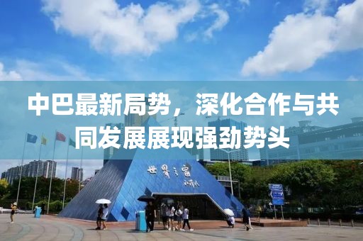 中巴最新局勢(shì)，深化合作與共同發(fā)展展現(xiàn)強(qiáng)勁勢(shì)頭