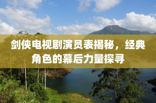 劍俠電視劇演員表揭秘，經典角色的幕后力量探尋