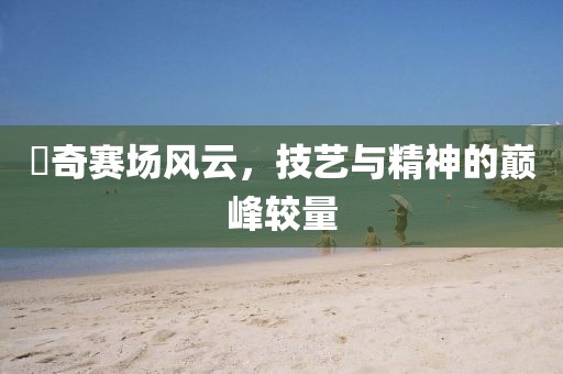 贠奇賽場風(fēng)云，技藝與精神的巔峰較量