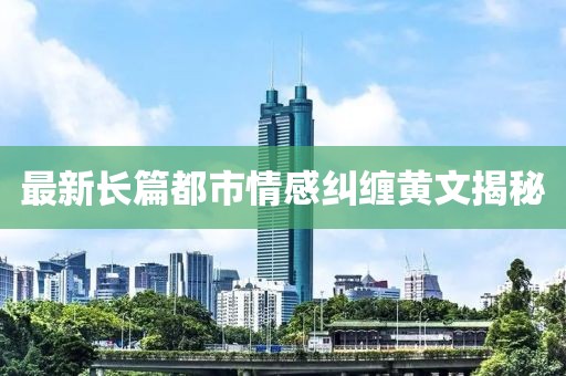 最新長篇都市情感糾纏黃文揭秘