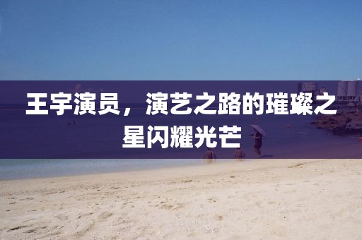 王宇演員，演藝之路的璀璨之星閃耀光芒