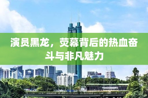演員黑龍，熒幕背后的熱血奮斗與非凡魅力