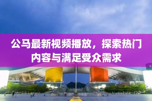 公馬最新視頻播放，探索熱門內(nèi)容與滿足受眾需求