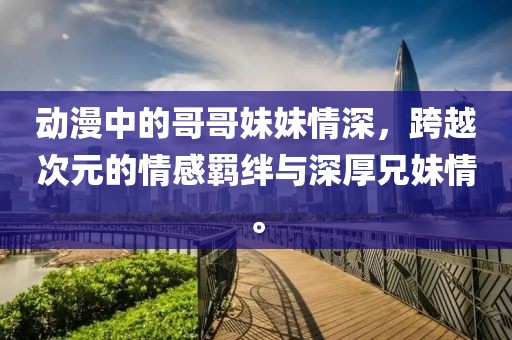 動漫中的哥哥妹妹情深，跨越次元的情感羈絆與深厚兄妹情。