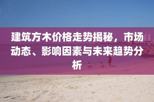 建筑方木價格走勢揭秘，市場動態(tài)、影響因素與未來趨勢分析