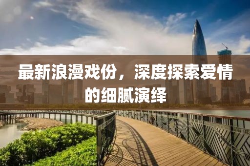 最新浪漫戲份，深度探索愛情的細(xì)膩演繹