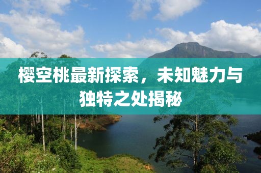 櫻空桃最新探索，未知魅力與獨特之處揭秘