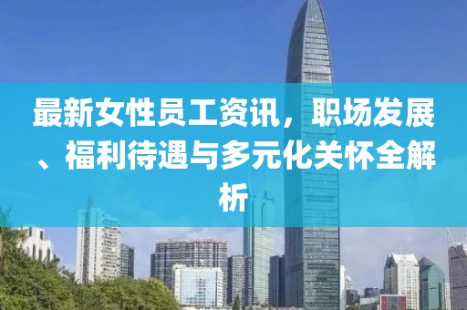最新女性員工資訊，職場發(fā)展、福利待遇與多元化關(guān)懷全解析