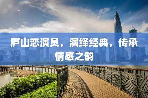 廬山戀演員，演繹經(jīng)典，傳承情感之韻