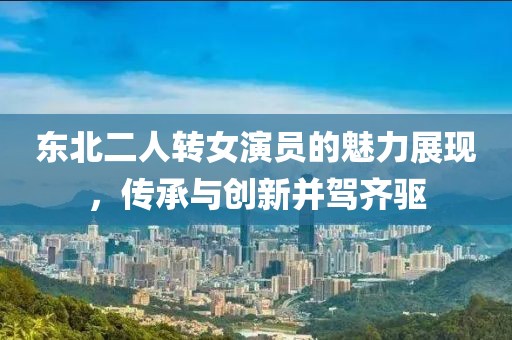東北二人轉(zhuǎn)女演員的魅力展現(xiàn)，傳承與創(chuàng)新并駕齊驅(qū)