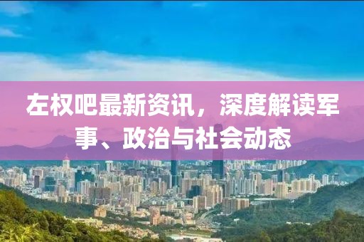 左權(quán)吧最新資訊，深度解讀軍事、政治與社會(huì)動(dòng)態(tài)