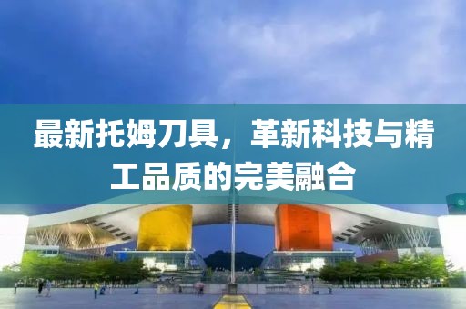 最新托姆刀具，革新科技與精工品質的完美融合