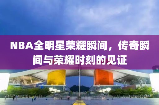 NBA全明星榮耀瞬間，傳奇瞬間與榮耀時(shí)刻的見證