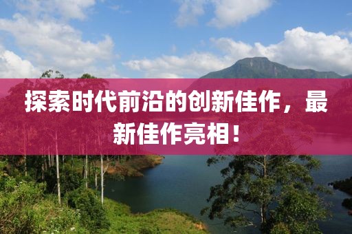 探索時(shí)代前沿的創(chuàng)新佳作，最新佳作亮相！