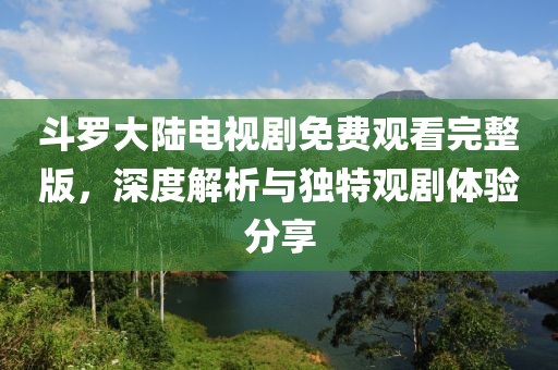 斗羅大陸電視劇免費(fèi)觀看完整版，深度解析與獨(dú)特觀劇體驗(yàn)分享