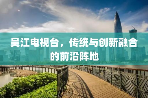 吳江電視臺(tái)，傳統(tǒng)與創(chuàng)新融合的前沿陣地