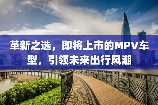 革新之選，即將上市的MPV車型，引領未來出行風潮