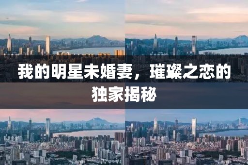 我的明星未婚妻，璀璨之戀的獨家揭秘