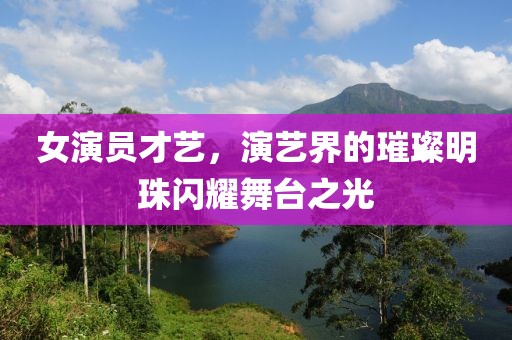 女演員才藝，演藝界的璀璨明珠閃耀舞臺之光