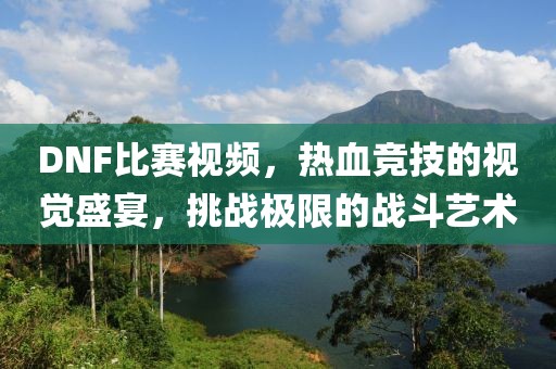 DNF比賽視頻，熱血競(jìng)技的視覺盛宴，挑戰(zhàn)極限的戰(zhàn)斗藝術(shù)