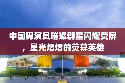 中國男演員璀璨群星閃耀熒屏，星光熠熠的熒幕英雄