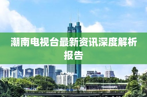 潮南電視臺(tái)最新資訊深度解析報(bào)告