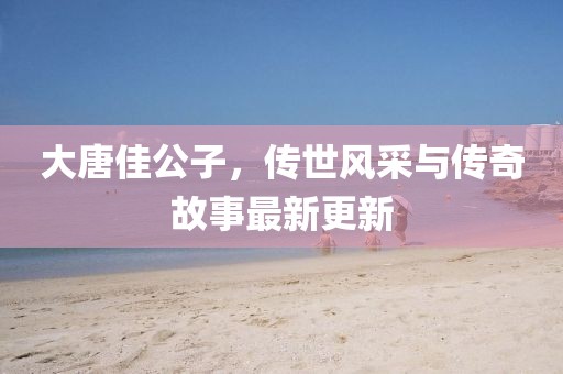 大唐佳公子，傳世風(fēng)采與傳奇故事最新更新