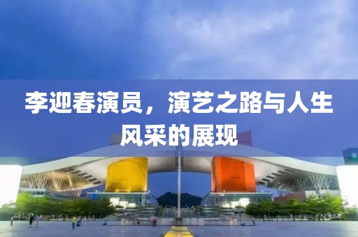 李迎春演員，演藝之路與人生風采的展現(xiàn)