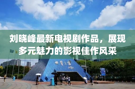 劉曉峰最新電視劇作品，展現(xiàn)多元魅力的影視佳作風(fēng)采