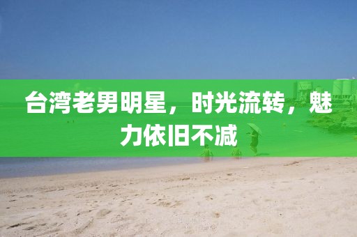 臺灣老男明星，時(shí)光流轉(zhuǎn)，魅力依舊不減