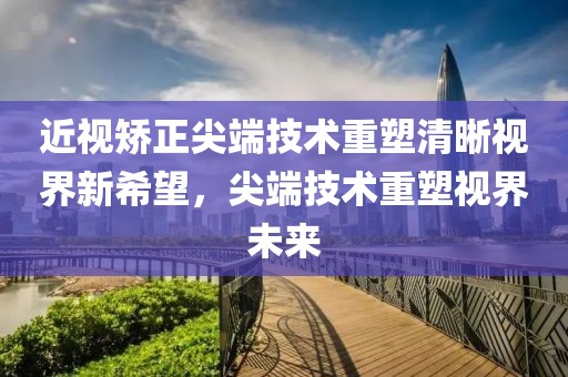 近視矯正尖端技術(shù)重塑清晰視界新希望，尖端技術(shù)重塑視界未來