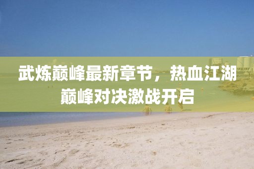 武煉巔峰最新章節(jié)，熱血江湖巔峰對(duì)決激戰(zhàn)開(kāi)啟