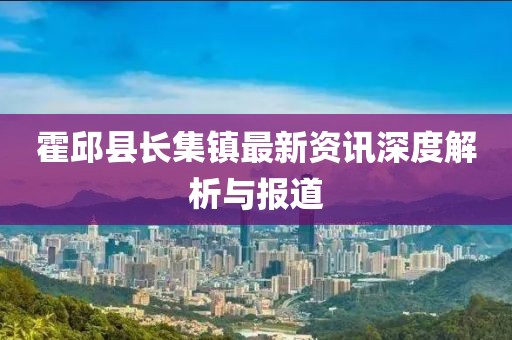 霍邱縣長(zhǎng)集鎮(zhèn)最新資訊深度解析與報(bào)道