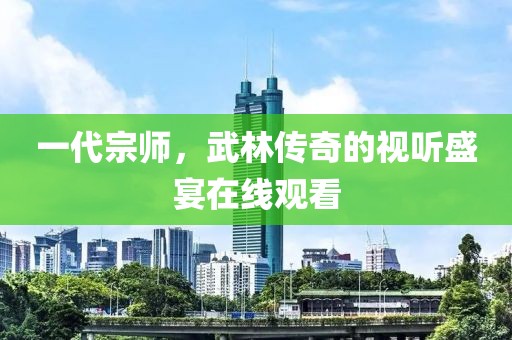 一代宗師，武林傳奇的視聽盛宴在線觀看