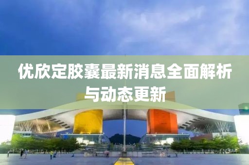 優(yōu)欣定膠囊最新消息全面解析與動(dòng)態(tài)更新