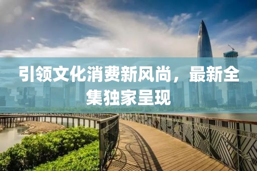 引領文化消費新風尚，最新全集獨家呈現