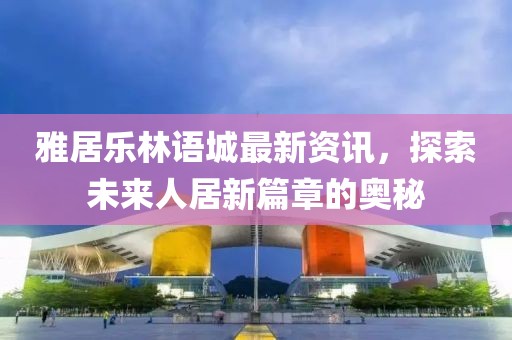 雅居樂林語城最新資訊，探索未來人居新篇章的奧秘