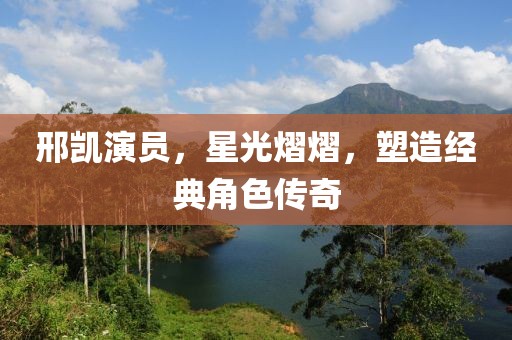 邢凱演員，星光熠熠，塑造經(jīng)典角色傳奇