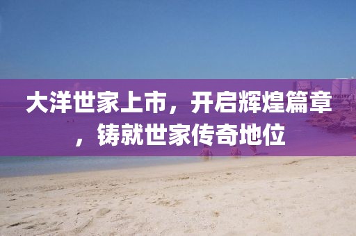 大洋世家上市，開(kāi)啟輝煌篇章，鑄就世家傳奇地位