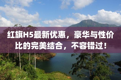 紅旗H5最新優(yōu)惠，豪華與性價比的完美結合，不容錯過！