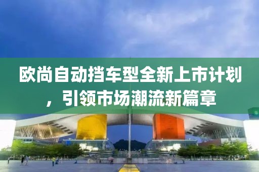 歐尚自動(dòng)擋車型全新上市計(jì)劃，引領(lǐng)市場(chǎng)潮流新篇章